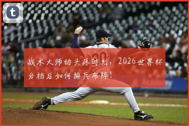 战术大师的头疼时刻，2026世界杯分档后如何排兵布阵！