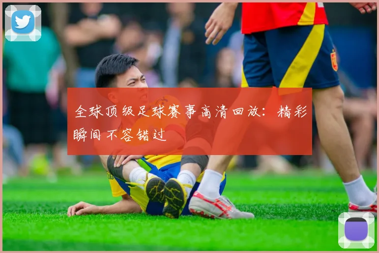 全球顶级足球赛事高清回放：精彩瞬间不容错过