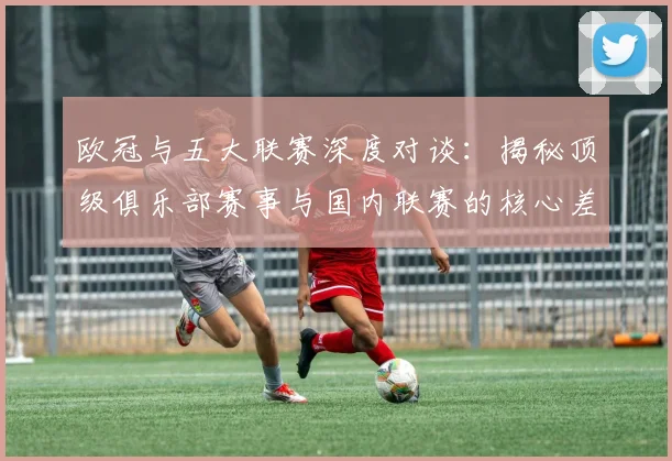欧冠与五大联赛深度对谈：揭秘顶级俱乐部赛事与国内联赛的核心差异