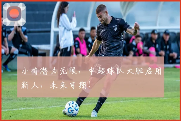 小将潜力无限，中超球队大胆启用新人，未来可期！