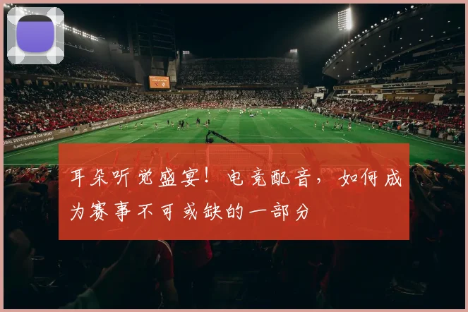耳朵听觉盛宴！电竞配音，如何成为赛事不可或缺的一部分
