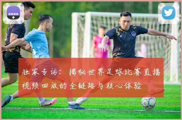 独家专访：揭秘世界足球比赛直播视频回放的全链路与核心体验