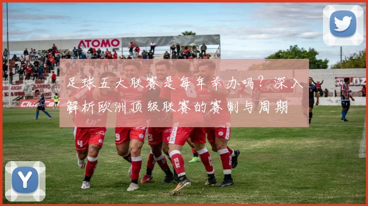 足球五大联赛是每年举办吗？深入解析欧洲顶级联赛的赛制与周期