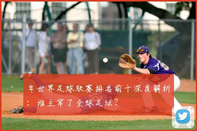 年世界足球联赛排名前十深度解析：谁主宰了全球足坛？