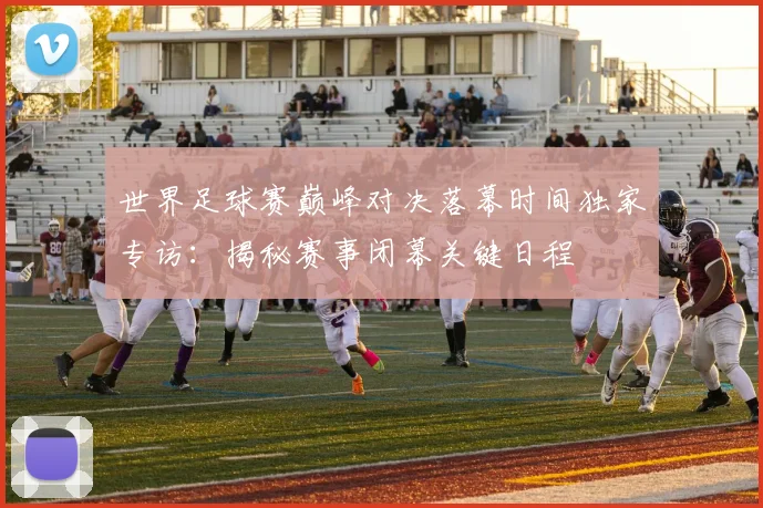 世界足球赛巅峰对决落幕时间独家专访：揭秘赛事闭幕关键日程