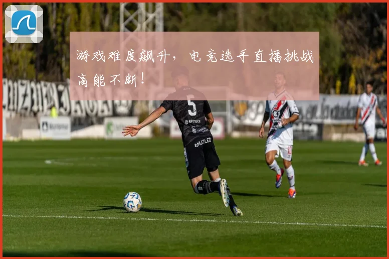 游戏难度飙升，电竞选手直播挑战高能不断！